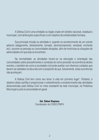 A Defesa Civil é uma entidade ou órgão criado em âmbito nacional, estadual e
municipal, com atribuições específicas e com objetivo da solidariedade humana.

         Sua principal missão ou atividade é, quando no acontecimento de um evento
adverso (alagamento, deslizamento, tornado, desmoronamento, vendaval, enchente
etc), socorrer as pessoas ou comunidades atingidas, afim de minimizar as situações de
adversidades em que elas se encontram.

        Na normalidade, as atividades focam-se na educação e orientação das
comunidades sobre procedimentos e condutas de como proceder na ocorrência destes
eventos, e também de como a sociedade civil pode auxiliar com diversos cuidados que
devem ser adotados no dia a dia com o propósito de que, futuramente, estas ocorrências
não aconteçam.

         A Defesa Civil tem como seu lema "a vida em primeiro lugar". Portanto, o
objetivo desta cartilha é proporcionar o entendimento e esclarecimento das atividades
desenvolvidas pela Defesa Civil no meio estudantil da rede municipal, na Prefeitura
Municipal e junto à comunidade em geral.



                                Cel. Sidnei Viapiana
                            Coordenador da CODEC/PMPA
 