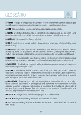 GLOSSÁRIO
ABRIGADO - Situação de uma pessoa afetada por dano ou ameaça de dano em sua habitação e que, após
realizada a triagem socioeconômica e definida a necessidade, é encaminhada a um abrigo.

ABRIGO - Local ou instalação que proporciona hospedagem a pessoas necessitadas.

ACIDENTE - Evento definido ou seqüência de eventos fortuitos e não planejados, que dão origem a uma
conseqüência específica e indesejada, em termos de danos humanos, materiais ou ambientais.

CALAMIDADE - Desgraça pública, flagelo, catástrofe.

CHEIA - Enchente de um rio causada por fortes chuvas, elevação temporária e móvel do nível das águas
de um rio ou lago.

DANO - Medida que define a intensidade ou serenidade da lesão resultante de um acidente ou evento
adverso. Os danos são classificados em três aspectos: humanos (desabrigados, desaparecidos,
mortos); materiais (obras, prédios, habitações); e ambientais (poluição, degradação, desertificação).

DEFESA CIVIL - Conjunto de ações preventivas, de socorro, assistenciais e reconstrutivas destinadas a
evitar ou minimizar os desastres, preservar o moral da população e restabelecer a normalidade social.

DESABRIGADO - Desalojado ou pessoa cuja habitação foi afetada por dano ou ameaça de dano e que
necessita de abrigo provido pelo sistema.

DESASTRE - Resultado de eventos adversos, naturais ou provocados pelo homem, sobre um
ecossistema (vulnerável), causando danos humanos, materiais e/ou ambientais e, conseqüentemente,
prejuízos econômicos e sociais. Os desastres podem ser classificados em quatro níveis: de pequeno
porte; médio porte; grande porte; e muita intensidade.

DESLIZAMENTO - Fenômeno provocado pelo escorregamento de materiais sólidos, como solos,
rochas, vegetação e/ou material de construção ao longo de terrenos inclinados também chamados
encostas, pendentes ou escarpas. Fatores como o crescimento desordenado das cidades, com a
ocupação de crescente de áreas de risco, têm feito com que a ocorrência de deslizamentos seja
alarmante nos grandes centros urbanos nos últimos anos.

EMERGÊNCIA - Situação crítica, acontecimento perigoso ou fortuito, incidente.

ENCHENTE - Elevação do nível de água de um rio, acima de sua vazão normal.

ENXURRADA - Volume de água que escoa na superfície do terreno com grande velocidade, resultante de
fortes chuvas.
 