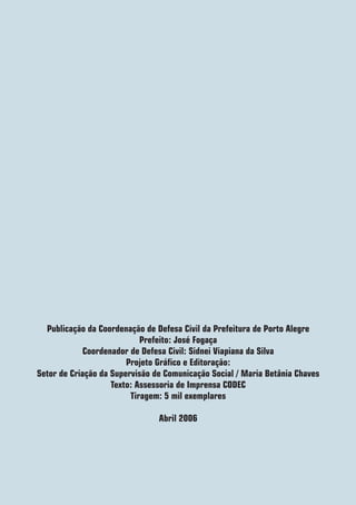 Publicação da Coordenação de Defesa Civil da Prefeitura de Porto Alegre
                            Prefeito: José Fogaça
             Coordenador de Defesa Civil: Sidnei Viapiana da Silva
                        Projeto Gráfico e Editoração:
Setor de Criação da Supervisão de Comunicação Social / Maria Betânia Chaves
                    Texto: Assessoria de Imprensa CODEC
                         Tiragem: 5 mil exemplares

                                Abril 2006
 