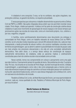 A cidadania é uma conquista. E essa, se faz no cotidiano, nas ações singulares, nas
produções coletivas, no garantir de direitos, no respeito à pluralidade.
          É nessa perspectiva que colocamos o trabalho desenvolvido na parceria entre a Defesa
Civil da PMPA e a SMED. São ações integradas dessa ordem que nos permitem revisitar nossa
cidade, Porto Alegre, cidade que aprende. A defesa civil faz parte da construção coletiva dessa
cidadania e é para esse movimento de apropriação de nossos espaços e de nossos tempos que
promovemos ações nas escolas de nossa rede, como um movimento próprio, rico, coletivo e,
por isso, magnífico, singular!
           A Cartilha, como carinhosamente denominamos esse documento ora entregue à
comunidade de Porto Alegre, como um trabalho relevante de nossa Defesa Civil na PMPA,
constitui-se em uma das muitas respostas que o século XXI cobrará de todos nós, cada vez mais
intensamente, a tarefa primordial de educar melhor e de construir realidades concretas como
territórios de aprendizagem, que se abrem e aderem à possibilidade de inclusão de grupos cada
vez mais amplos nos processos educacionais e da vida em uma sociedade radicalmente
democrática. Para além disso, e a serviço desse esforço de constituição de espaços
radicalmente democráticos de cidadania, estão as parcerias madura e coletivamente
constituídas para o bem do coletivo escolar e da sociedade como um todo.
          Nesse sentido, temos nos comprometido em colocar o pensamento como uma ação
que não é teórica. O pensamento jamais foi questão de teoria. São problemas de vida. É a própria
vida. Por isso, nos encanta ver as escolas de Porto Alegre, da rede municipal de ensino, voltadas
à aprendizagem, a aprendizagens como vida e não como preparação para a mesma como se
essa vida estivesse à espera ao longo do caminho e só fosse vivida após passar num vestibulum,
numa ante-sala denominada escola, como é o caso dessa integração com a Defesa Civil, como
um real exercício de direitos e de inclusão.
          Parabéns à Defesa Civil, à nós, da Rede Municipal de Ensino, por essa oportunidade de
construir, cada vez, nossa qualidade de vida. Parabéns à Prefeitura Municipal de Porto Alegre,
por essa iniciativa!


                               Marilú Fontoura de Medeiros
                                Secretária Municipal de Educação
 