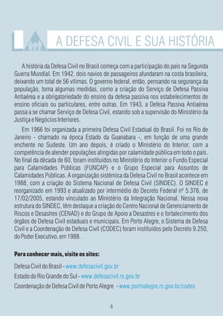 A DEFESA CIVIL E SUA HISTÓRIA
   A história da Defesa Civil no Brasil começa com a participação do país na Segunda
Guerra Mundial. Em 1942, dois navios de passageiros afundaram na costa brasileira,
deixando um total de 56 vítimas. O governo federal, então, pensando na segurança da
população, toma algumas medidas, como a criação do Serviço de Defesa Passiva
Antiaérea e a obrigatoriedade do ensino da defesa passiva nos estabelecimentos de
ensino oficiais ou particulares, entre outras. Em 1943, a Defesa Passiva Antiaérea
passa a se chamar Serviço de Defesa Civil, estando sob a supervisão do Ministério da
Justiça e Negócios Interiores.
   Em 1966 foi organizada a primeira Defesa Civil Estadual do Brasil. Foi no Rio de
Janeiro - chamado na época Estado da Guanabara -, em função de uma grande
enchente no Sudeste. Um ano depois, é criado o Ministério do Interior, com a
competência de atender populações atingidas por calamidade pública em todo o país.
No final da década de 60, foram instituídos no Ministério do Interior o Fundo Especial
para Calamidades Públicas (FUNCAP) e o Grupo Especial para Assuntos de
Calamidades Públicas. A organização sistêmica da Defesa Civil no Brasil acontece em
1988, com a criação do Sistema Nacional de Defesa Civil (SINDEC). O SINDEC é
reorganizado em 1993 e atualizado por intermédio do Decreto Federal nº 5.376, de
17/02/2005, estando vinculado ao Ministério da Integração Nacional. Nessa nova
estrutura do SINDEC, têm destaque a criação do Centro Nacional de Gerenciamento de
Riscos e Desastres (CENAD) e do Grupo de Apoio a Desastres e o fortalecimento dos
órgãos de Defesa Civil estaduais e municipais. Em Porto Alegre, o Sistema de Defesa
Civil e a Coordenação de Defesa Civil (CODEC) foram instituídos pelo Decreto 9.250,
do Poder Executivo, em 1988.

Para conhecer mais, visite os sites:
Defesa Civil do Brasil - www.defesacivil.gov.br
Estado do Rio Grande do Sul - www.defesacivil.rs.gov.br
Coordenação de Defesa Civil de Porto Alegre - www.portoalegre.rs.gov.br/codec
 