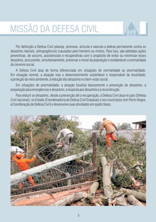MISSÃO DA DEFESA CIVIL
    Por definição a Defesa Civil planeja, promove, articula e executa a defesa permanente contra os
desastres naturais, antropogênicos (causados pelo homem) ou mistos. Para isso, são adotadas ações
preventivas, de socorro, assistenciais e recuperativas com o propósito de evitar ou minimizar esses
desastres, procurando, simultaneamente, preservar o moral da população e restabelecer a normalidade
do convívio social.
    A Defesa Civil atua de forma diferenciada em situações de normalidade ou anormalidade.
Em situação normal, a atuação visa o desenvolvimento sustentável e responsável da localidade;
a proteção do meio ambiente; a redução dos desastres e o bem-estar social.
    Em situações de anormalidade, a atuação focaliza basicamente a prevenção de desastres; a
preparação para emergências e desastres; a resposta aos desastres e a reconstrução.
    Para reduzir os desastres, desde a prevenção até a recuperação, a Defesa Civil atua no país (Defesa
Civil nacional), no Estado (Coordenadoria de Defesa Civil Estadual) e nos municípios (em Porto Alegre,
a Coordenação de Defesa Civil) e desenvolve suas atividades em quatro fases.
 
