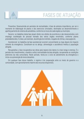 FASES DE ATUAÇÃO

   Preventiva: Desenvolvida em períodos de normalidade, é fase de extrema importância, por ser o
momento de elaboração de planos e dos exercícios simulados, destinados ao desenvolvimento e
aperfeiçoamento do sistema de autodefesa, conforme os riscos de cada região ou município.
    Socorro: os trabalhos desta fase atuam direto nos efeitos da ocorrência e são desenvolvidos com
emprego coordenado de pessoal treinado dos vários órgãos envolvidos, conforme planos
preestabelecidos. É a fase, por exemplo, da extinção do incêndio, resgates de vítimas, evacuação etc.
    Assistencial: os trabalhos da fase assistencial ocorrem concomitante ou logo depois do impacto
violento da emergência. Constituem-se no abrigo, alimentação e assistência médica à população
atingida.
    Recuperativa: a fase recuperativa nas obras para reparos dos danos é a mais longa e onerosa. É o
período dos investimentos, visando a volta à normalidade da área atingida, recuperando as condições
anteriores da vida comunitária. Neste período, fecha-se o ciclo do atendimento da emergência e
inicia-se a prevenção de novos desastres.
   Em qualquer fase desse trabalho, o regime é de cooperação entre os níveis de governo e a
comunidade, com aproveitamento máximo dos recursos disponíveis.
 