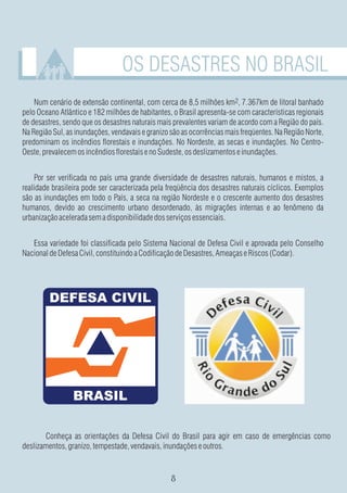 OS DESASTRES NO BRASIL
    Num cenário de extensão continental, com cerca de 8,5 milhões km2, 7.367km de litoral banhado
pelo Oceano Atlântico e 182 milhões de habitantes, o Brasil apresenta-se com características regionais
de desastres, sendo que os desastres naturais mais prevalentes variam de acordo com a Região do país.
Na Região Sul, as inundações, vendavais e granizo são as ocorrências mais freqüentes. Na Região Norte,
predominam os incêndios florestais e inundações. No Nordeste, as secas e inundações. No Centro-
Oeste, prevalecem os incêndios florestais e no Sudeste, os deslizamentos e inundações.


    Por ser verificada no país uma grande diversidade de desastres naturais, humanos e mistos, a
realidade brasileira pode ser caracterizada pela freqüência dos desastres naturais cíclicos. Exemplos
são as inundações em todo o País, a seca na região Nordeste e o crescente aumento dos desastres
humanos, devido ao crescimento urbano desordenado, às migrações internas e ao fenômeno da
urbanização acelerada sem a disponibilidade dos serviços essenciais.


   Essa variedade foi classificada pelo Sistema Nacional de Defesa Civil e aprovada pelo Conselho
Nacional de Defesa Civil, constituindo a Codificação de Desastres, Ameaças e Riscos (Codar).




       Conheça as orientações da Defesa Civil do Brasil para agir em caso de emergências como
deslizamentos, granizo, tempestade, vendavais, inundações e outros.
 