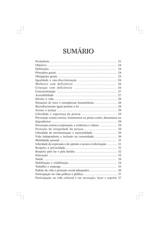 SUMÁRIO
Preâmbulo ............................................................................. 21
Objetivo ................................................................................... 24
Definições ................................................................................... 24
Princípios gerais .............................................................................. 24
Obrigações gerais ........................................................................... 25
Igualdade e não-discriminação ............................................ 26
Mulheres com deficiência ............................................ 26
Crianças com deficiência ............................................ 26
Conscientização ............................................................................. 27
Acessibilidade ............................................................................. 27
Direito à vida ............................................................................. 28
Situações de risco e emergências humanitárias ............................. 28
Reconhecimento igual perante a lei ................................................. 28
Acesso à justiça ............................................................................. 29
Liberdade e segurança da pessoa ........................................ 29
Prevenção contra tortura, tratamentos ou penas cruéis, desumanos ou
degradantes ............................................................................. 29
Prevenção contra a exploração, a violência e o abuso ....................... 29
Proteção da integridade da pessoa..................................... 30
Liberdade de movimentação e nacionalidade .............................. 30
Vida independente e inclusão na comunidade ............................ 30
Mobilidade pessoal ......................................................................... 31
Liberdade de expressão e de opinião e acesso à informação .............. 31
Respeito à privacidade............................................................... 31
Respeito pelo lar e pela família ...................................................... 32
Educação ................................................................................ 32
Saúde ............................................................................................. 34
Habilitação e reabilitação............................................................. 34
Trabalho e emprego ................................................................... 35
Padrão de vida e proteção social adequados..................................... 36
Participação na vida política e pública............................................. 37
Participação na vida cultural e em recreação, lazer e esporte 37
 
