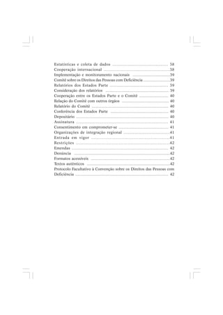 Estatísticas e coleta de dados .............................................. 38
Cooperação internacional .......................................................38
Implementação e monitoramento nacionais ...................................39
Comitê sobre os Direitos das Pessoas com Deficiência ..........................39
Relatórios dos Estados Parte ................................................. 39
Consideração dos relatórios ........................................................... 39
Cooperação entre os Estados Parte e o Comitê ........................... 40
Relação do Comitê com outros órgãos ............................................ 40
Relatório do Comitê ....................................................................... 40
Conferência dos Estados Parte ...................................................... 40
Depositário .................................................................................... 40
Assinatura .......................................................................... 41
Consentimento em comprometer-se ............................................. 41
Organizações de integração regional .......................................41
Entrada em vigor ...........................................................41
Restrições ........................................................................42
Emendas ..................................................................................... 42
Denúncia ........................................................................................42
Formatos acessíveis ..........................................................................42
Textos autênticos ..............................................................................42
Protocolo Facultativo à Convenção sobre os Direitos das Pessoas com
Deficiência .................................................................................... 42
 