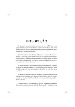 INTRODUÇÃO
A igualdade de oportunidades para pessoas com deficiência, passa
pela conscientização de seus direitos e de suas necessidades, bem como
pela difusão das informações que levem à efetivação das garantias cons-
titucionais e infraconstitucionais.
A sociedade é responsável por contribuir com o processo de conscien-
tização e difusão de conhecimento, dentro de um conceito de desenvolvi-
mento inclusivo, onde se expande a visão de crescimento social, reconhe-
cendo a diversidade como um aspecto fundamental para o desenvolvi-
mento socioeconômico e humano.
O desenvolvimento inclusivo reivindica a contribuição de todos no
processo de crescimento social e rejeita a implantação de políticas e ações
isoladas ao promover uma estratégia em benefício do individuo ou da
sociedade.
O Brasil é reconhecido como um dos países das Américas detentor da
legislação mais inclusiva para pessoas com deficiência. Mas mesmo di-
ante desse mérito, ainda falta conhecimento sobre a existência e aplica-
bilidade das leis.
A base normativa internacional dos direitos humanos surgiu após o
holocausto, quando na noite de 10 de dezembro de 1948 adotou-se a
 