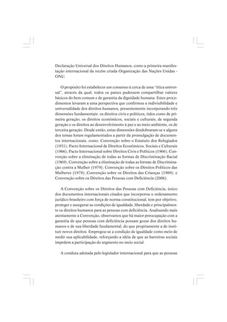 Declaração Universal dos Direitos Humanos, como a primeira manifes-
tação internacional da recém criada Organização das Nações Unidas -
ONU.
O propósito foi estabelecer um consenso à cerca de uma “ética univer-
sal”, através da qual, todos os países pudessem compartilhar valores
básicos do bem comum e de garantia da dignidade humana. Estes proce-
dimentos levaram a uma perspectiva que confirmou a indivisibilidade e
universalidade dos direitos humanos, presentemente incorporando três
dimensões fundamentais: os direitos civis e políticos, tidos como de pri-
meira geração; os direitos econômicos, sociais e culturais, de segunda
geração e os direitos ao desenvolvimento à paz e ao meio ambiente, os de
terceira geração. Desde então, estas dimensões desdobraram-se e alguns
dos temas foram regulamentados a partir da promulgação de documen-
tos internacionais, como: Convenção sobre o Estatuto dos Refugiados
(1951); Pacto Internacional de Direitos Econômicos, Sociais e Culturais
(1966); Pacto Internacional sobre Direitos Civis e Políticos (1966); Con-
venção sobre a eliminação de todas as formas de Discriminação Racial
(1969); Convenção sobre a eliminação de todas as formas de Discrimina-
ção contra a Mulher (1979); Convenção sobre os Direitos Políticos das
Mulheres (1979); Convenção sobre os Direitos das Crianças (1989); e
Convenção sobre os Direitos das Pessoas com Deficiência (2006).
A Convenção sobre os Direitos das Pessoas com Deficiência, único
dos documentos internacionais citados que incorporou o ordenamento
jurídico brasileiro com força de norma constitucional, tem por objetivo,
proteger e assegurar as condições de igualdade, liberdade e principalmen-
te os direitos humanos para as pessoas com deficiência. Analisando mais
atentamente a Convenção, observamos que há maior preocupação com a
garantia de que pessoas com deficiência possam gozar dos direitos hu-
manos e de sua liberdade fundamental, do que propriamente a de insti-
tuir novos direitos. Empregou-se a condição de igualdade como meio de
medir sua aplicabilidade, reforçando a idéia de que as barreiras sociais
impedem a participação do segmento no meio social.
A conduta adotada pelo legislador internacional para que as pessoas
 