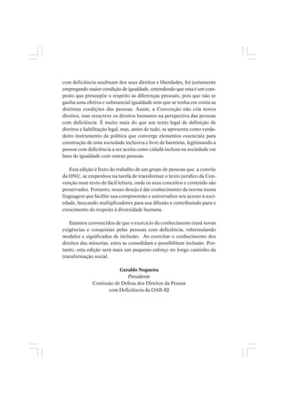 com deficiência usufruam dos seus direitos e liberdades, foi justamente
empregando maior condição de igualdade, entendendo que esta é um com-
posto que pressupõe o respeito às diferenças pessoais, pois que não se
ganha uma efetiva e substancial igualdade sem que se tenha em conta as
distintas condições das pessoas. Assim, a Convenção não cria novos
direitos, mas reescreve os direitos humanos na perspectiva das pessoas
com deficiência. É muito mais do que um texto legal de definição de
direitos e habilitação legal, mas, antes de tudo, se apresenta como verda-
deiro instrumento de política que converge elementos essenciais para
construção de uma sociedade inclusiva e livre de barreiras, legitimando a
pessoa com deficiência a ser aceita como cidadã inclusa na sociedade em
base de igualdade com outras pessoas.
Esta edição é fruto do trabalho de um grupo de pessoas que, a convite
da ONU, se empenhou na tarefa de transformar o texto jurídico da Con-
venção num texto de fácil leitura, onde os seus conceitos e conteúdo são
preservados. Portanto, nosso desejo é dar conhecimento da norma numa
linguagem que facilite sua compreensão e universalize seu acesso à soci-
edade, buscando multiplicadores para sua difusão e contribuindo para o
crescimento do respeito à diversidade humana.
Estamos convencidos de que o exercício do conhecimento trará novas
exigências e conquistas pelas pessoas com deficiência, reformulando
modelos e significados de inclusão. Ao exercitar o conhecimento dos
direitos das minorias, estes se consolidam e possibilitam inclusão. Por-
tanto, esta edição será mais um pequeno esforço no longo caminho da
transformação social.
Geraldo Nogueira
Presidente
Comissão de Defesa dos Direitos da Pessoa
com Deficiência da OAB-RJ
 