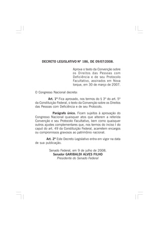 DECRETO LEGISLATIVO Nº 186, DE 09/07/2008.
Aprova o texto da Convenção sobre
os Direitos das Pessoas com
Deficiência e de seu Protocolo
Facultativo, assinados em Nova
Iorque, em 30 de março de 2007.
O Congresso Nacional decreta:
Art. 1º Fica aprovado, nos termos do § 3º do art. 5º
da Constituição Federal, o texto da Convenção sobre os Direitos
das Pessoas com Deficiência e de seu Protocolo.
Parágrafo único. Ficam sujeitos à aprovação do
Congresso Nacional quaisquer atos que alterem a referida
Convenção e seu Protocolo Facultativo, bem como quaisquer
outros ajustes complementares que, nos termos do inciso I do
caput do art. 49 da Constituição Federal, acarretem encargos
ou compromissos gravosos ao patrimônio nacional.
Art. 2º Este Decreto Legislativo entra em vigor na data
de sua publicação.
Senado Federal, em 9 de julho de 2008.
Senador GARIBALDI ALVES FILHO
Presidente do Senado Federal
 