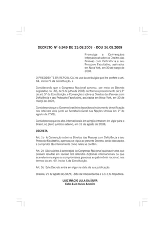 DECRETO Nº 6.949 DE 25.08.2009 - DOU 26.08.2009
Promulga a Convençãoo
Internacional sobre os Direitos das
Pessoas com Deficiência e seu
Protocolo Facultativo, assinados
em Nova York, em 30 de março de
2007.
O PRESIDENTE DA REPÚBLICA, no uso da atribuição que lhe confere o art.
84, inciso IV, da Constituição, e
Considerando que o Congresso Nacional aprovou, por meio do Decreto
Legislativo no 186, de 9 de julho de 2008, conforme o procedimento do § 3º
do art. 5º da Constituição, a Convenção o sobre os Direitos das Pessoas com
Deficiência e seu Protocolo Facultativo, assinados em Nova York, em 30 de
março de 2007;
Considerando que o Governo brasileiro depositou o instrumento de ratificação
dos referidos atos junto ao Secretário-Geral das Nações Unidas em 1º de
agosto de 2008;
Considerando que os atos internacionais em apreço entraram em vigor para o
Brasil, no plano jurídico externo, em 31 de agosto de 2008;
DECRETA:
Art. 1o A Convenção sobre os Direitos das Pessoas com Deficiência e seu
Protocolo Facultativo, apensos por cópia ao presente Decreto, serão executados
e cumpridos tão inteiramente como neles se contém.
Art. 2o São sujeitos à aprovação do Congresso Nacional quaisquer atos que
possam resultar em revisão dos referidos diplomas internacionais ou que
acarretem encargos ou compromissos gravosos ao patrimônio nacional, nos
termos do art. 49, inciso I, da Constituição.
Art. 3o Este Decreto entra em vigor na data de sua publicação.
Brasília, 25 de agosto de 2009; 188o da Independência e 121o da República.
LUIZ INÁCIO LULA DA SILVA
Celso Luiz Nunes Amorim
 