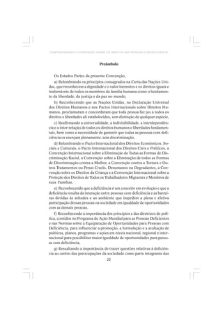 22
COMPREENDENDO A CONVENÇÃO SOBRE OS DIREITOS DAS PESSOAS COM DEFICIÊNCIA
Preâmbulo
Os Estados Partes da presente Convenção,
a) Relembrando os princípios consagrados na Carta das Nações Uni-
das, que reconhecem a dignidade e o valor inerentes e os direitos iguais e
inalienáveis de todos os membros da família humana como o fundamen-
to da liberdade, da justiça e da paz no mundo,
b) Reconhecendo que as Nações Unidas, na Declaração Universal
dos Direitos Humanos e nos Pactos Internacionais sobre Direitos Hu-
manos, proclamaram e concordaram que toda pessoa faz jus a todos os
direitos e liberdades ali estabelecidos, sem distinção de qualquer espécie,
c) Reafirmando a universalidade, a indivisibilidade, a interdependên-
cia e a inter-relação de todos os direitos humanos e liberdades fundamen-
tais, bem como a necessidade de garantir que todas as pessoas com defi-
ciência os exerçam plenamente, sem discriminação,
d) Relembrando o Pacto Internacional dos Direitos Econômicos, So-
ciais e Culturais, o Pacto Internacional dos Direitos Civis e Políticos, a
Convenção Internacional sobre a Eliminação de Todas as Formas de Dis-
criminação Racial, a Convenção sobre a Eliminação de todas as Formas
de Discriminação contra a Mulher, a Convenção contra a Tortura e Ou-
tros Tratamentos ou Penas Cruéis, Desumanos ou Degradantes, a Con-
venção sobre os Direitos da Criança e a Convenção Internacional sobre a
Proteção dos Direitos de Todos os Trabalhadores Migrantes e Membros de
suas Famílias,
e) Reconhecendo que a deficiência é um conceito em evolução e que a
deficiência resulta da interação entre pessoas com deficiência e as barrei-
ras devidas às atitudes e ao ambiente que impedem a plena e efetiva
participação dessas pessoas na sociedade em igualdade de oportunidades
com as demais pessoas,
f) Reconhecendo a importância dos princípios e das diretrizes de polí-
tica, contidos no Programa de Ação Mundial para as Pessoas Deficientes
e nas Normas sobre a Equiparação de Oportunidades para Pessoas com
Deficiência, para influenciar a promoção, a formulação e a avaliação de
políticas, planos, programas e ações em níveis nacional, regional e inter-
nacional para possibilitar maior igualdade de oportunidades para pesso-
as com deficiência,
g) Ressaltando a importância de trazer questões relativas à deficiên-
cia ao centro das preocupações da sociedade como parte integrante das
 