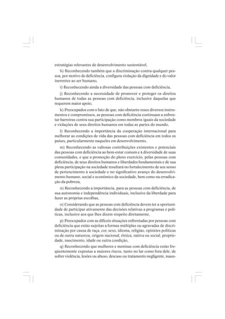 estratégias relevantes de desenvolvimento sustentável,
h) Reconhecendo também que a discriminação contra qualquer pes-
soa, por motivo de deficiência, configura violação da dignidade e do valor
inerentes ao ser humano,
i) Reconhecendo ainda a diversidade das pessoas com deficiência,
j) Reconhecendo a necessidade de promover e proteger os direitos
humanos de todas as pessoas com deficiência, inclusive daquelas que
requerem maior apoio,
k) Preocupados com o fato de que, não obstante esses diversos instru-
mentos e compromissos, as pessoas com deficiência continuam a enfren-
tar barreiras contra sua participação como membros iguais da sociedade
e violações de seus direitos humanos em todas as partes do mundo,
l) Reconhecendo a importância da cooperação internacional para
melhorar as condições de vida das pessoas com deficiência em todos os
países, particularmente naqueles em desenvolvimento,
m) Reconhecendo as valiosas contribuições existentes e potenciais
das pessoas com deficiência ao bem-estar comum e à diversidade de suas
comunidades, e que a promoção do pleno exercício, pelas pessoas com
deficiência, de seus direitos humanos e liberdades fundamentais e de sua
plena participação na sociedade resultará no fortalecimento de seu senso
de pertencimento à sociedade e no significativo avanço do desenvolvi-
mento humano, social e econômico da sociedade, bem como na erradica-
ção da pobreza,
n) Reconhecendo a importância, para as pessoas com deficiência, de
sua autonomia e independência individuais, inclusive da liberdade para
fazer as próprias escolhas,
o) Considerando que as pessoas com deficiência devem ter a oportuni-
dade de participar ativamente das decisões relativas a programas e polí-
ticas, inclusive aos que lhes dizem respeito diretamente,
p) Preocupados com as difíceis situações enfrentadas por pessoas com
deficiência que estão sujeitas a formas múltiplas ou agravadas de discri-
minação por causa de raça, cor, sexo, idioma, religião, opiniões políticas
ou de outra natureza, origem nacional, étnica, nativa ou social, proprie-
dade, nascimento, idade ou outra condição,
q) Reconhecendo que mulheres e meninas com deficiência estão fre-
qüentemente expostas a maiores riscos, tanto no lar como fora dele, de
sofrer violência, lesões ou abuso, descaso ou tratamento negligente, maus-
 