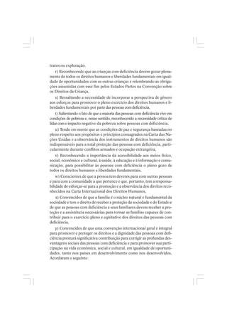 tratos ou exploração,
r) Reconhecendo que as crianças com deficiência devem gozar plena-
mente de todos os direitos humanos e liberdades fundamentais em igual-
dade de oportunidades com as outras crianças e relembrando as obriga-
ções assumidas com esse fim pelos Estados Partes na Convenção sobre
os Direitos da Criança,
s) Ressaltando a necessidade de incorporar a perspectiva de gênero
aos esforços para promover o pleno exercício dos direitos humanos e li-
berdades fundamentais por partedaspessoascomdeficiência,
t) Salientando o fato de que a maioria das pessoas com deficiência vive em
condições de pobreza e, nesse sentido, reconhecendo a necessidade crítica de
lidarcomoimpacto negativo da pobreza sobre pessoas com deficiência,
u) Tendo em mente que as condições de paz e segurança baseadas no
pleno respeito aos propósitos e princípios consagrados na Carta das Na-
ções Unidas e a observância dos instrumentos de direitos humanos são
indispensáveis para a total proteção das pessoas com deficiência, parti-
cularmente durante conflitos armados e ocupação estrangeira,
v) Reconhecendo a importância da acessibilidade aos meios físico,
social, econômico e cultural, à saúde, à educação e à informação e comu-
nicação, para possibilitar às pessoas com deficiência o pleno gozo de
todos os direitos humanos e liberdades fundamentais,
w) Conscientes de que a pessoa tem deveres para com outras pessoas
e para com a comunidade a que pertence e que, portanto, tem a responsa-
bilidade de esforçar-se para a promoção e a observância dos direitos reco-
nhecidos na Carta Internacional dos Direitos Humanos,
x) Convencidos de que a família é o núcleo natural e fundamental da
sociedade e tem o direito de receber a proteção da sociedade e do Estado e
de que as pessoas com deficiência e seus familiares devem receber a pro-
teção e a assistência necessárias para tornar as famílias capazes de con-
tribuir para o exercício pleno e eqüitativo dos direitos das pessoas com
deficiência,
y) Convencidos de que uma convenção internacional geral e integral
para promover e proteger os direitos e a dignidade das pessoas com defi-
ciência prestará significativa contribuição para corrigir as profundas des-
vantagens sociais das pessoas com deficiência e para promover sua parti-
cipação na vida econômica, social e cultural, em igualdade de oportuni-
dades, tanto nos países em desenvolvimento como nos desenvolvidos,
Acordaram o seguinte:
 