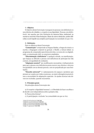 25
COMPREENDENDO A CONVENÇÃO SOBRE OS DIREITOS DAS PESSOAS COM DEFICIÊNCIA
1 - Objetivo
O objetivo desta Convenção é assegurar às pessoas com deficiência os
seus direitos de cidadão e o respeito à sua dignidade. Pessoas com defici-
ência1
são aquelas que têm limitações de natureza física, intelectual, ou
mental ou sensorial. Estas limitações, diante de outros obstáculos, podem difi-
cultar, ou até impedir sua completa participação na sociedade em que vive.
2 - Definições
Para os objetivos desta Convenção:
“Comunicação” compreende as línguas faladas, a língua de sinais e a
escrita; a linguagem corporal ou gestual; o Braille; a leitura labial; os
programas de computador para leitura de telas; os textos de voz digitali-
zada; a comunicação tátil; os caracteres ampliados;
“Discriminação à deficiência” é qualquer atitude, ou manifestação,
que impeça ou dificulte a pessoa com deficiência de participar da vida
comum, em igualdade de condições;
“Adaptação razoável” são modificações necessárias e indispensáveis
para que a pessoa com deficiência possa exercer seus direitos e deveres
em igualdade com as demais pessoas, sem ser prejudicada por suas limi-
tações;
“Desenho universal2
” é o planejamento de espaços e produtos que
possam ser usados por todas as pessoas, na maior abrangência possível,
sem a necessidade de adaptações especiais. As ajudas técnicas não de-
vem ser excluídas, quando necessárias.
3 - Princípios gerais
Os princípios desta Convenção são:
a) O respeito à dignidade humana3
; e à liberdade de fazer escolhas e
de decidir com independência sobre a própria vida;
b) Nunca discriminar4
;
c) A participação e inclusão 5
na comunidade em que se vive;
1
Artigos 3º e 4º do Decreto 3.298/1999.
2
Artigo 8º, inciso IX do Decreto 5.296/2004.
3
Artigo 1º, inciso III da Constituição Federal/1988.
4
Artigo 3º, inciso IV da Constituição Federal /1988.
5
Artigo 1º, caput da Lei 7.853/1989.
 