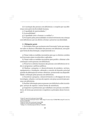 26
COMPREENDENDO A CONVENÇÃO SOBRE OS DIREITOS DAS PESSOAS COM DEFICIÊNCIA
d) A aceitação das pessoas com deficiência e o respeito por sua dife-
rença como parte da diversidade humana;
e) A igualdade de oportunidades; 6
f) A acessibilidade7
;
g) A igualdade entre o homem e a mulher8
; e
h) O respeito pelas potencialidades em desenvolvimento nas crianças
com deficiência e por seu direito a formar e preservar sua identidade.
4 - Obrigações gerais
1. Os Estados Parte que aceitarem esta Convenção9
terão que assegu-
rar todos os direitos e liberdades das pessoas com deficiência, sem qual-
quer forma de discriminação, comprometendo-se a:
a) Tomar todas as medidas necessárias para que os direitos contidos
na Convenção sejam reconhecidos e aplicados;
b) Tomar todas as medidas necessárias para proibir e eliminar a dis-
criminação contra pessoas com deficiência;
c) Preservar os direitos humanos das pessoas com deficiência em to-
dos os programas e políticas públicas;
d) Realizar a pesquisa e o desenvolvimento de produtos, serviços,
equipamentos e instalações, adotando o conceito de desenho universal
quando da elaboração de normas e diretrizes, promovendo sua disponibi-
lidade e utilização pelas pessoas com deficiência;
e) Incentivar a pesquisa, o desenvolvimento e a divulgação de novas
tecnologias, soluções e serviços de suporte com preço acessível para pes-
soas com deficiência;
f) Facilitar informação para as pessoas com deficiência sobre tecnolo-
gias, serviços de suporte e outras formas de assistência;
g) Capacitar os profissionais que trabalham com pessoas com defici-
ência, de forma que promovam e respeitem os princípios desta Conven-
ção10
;
6
Artigo 5º, caput da Constituição Federal/1988.
7
Artigo 227 § 2º da Constituição Federal /1988; artigo 2º, inciso I da Lei 10.098/1998 e artigo 8º, inciso I do
Decreto 5.296/2004.
8
Artigo 5º, inciso I da Constituição Federal/1988.
9
Artigo 5º, § 3º da Constituição Federal/1988.
10
Artigos 12 e 13 da Resolução 02 CNE de 11/09/2001.
 