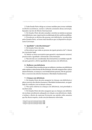 27
COMPREENDENDO A CONVENÇÃO SOBRE OS DIREITOS DAS PESSOAS COM DEFICIÊNCIA
2. Cada Estado Parte obriga-se a tomar medidas para tornar realidade
os direitos econômicos, sociais e culturais constantes dessa convenção,
baseados nas leis do Direito Internacional.
3. Os Estados Parte deverão consultar e envolver ao máximo as pessoas
comdeficiênciaesuas organizaçõesnaelaboraçãodeleisepolíticaspúblicas.
4. Prevalecem os direitos das pessoas com deficiência, reconhecidos
pelos Estados Parte, se forem mais benéficos que os dispositivos da pre-
sente Convenção.
5 – Igualdade11
e não-discriminação12
1. Os Estados Parte deverão:
a) Reconhecer que todas as pessoas são iguais perante a lei13
e fazem
jus à proteção legal;
b) Adotar os meios necessários para garantir o ajustamento razoável,
promovendo a igualdade e eliminando a discriminação
2. Não deverão ser consideradas discriminatórias as medidas específi-
cas para garantir a efetiva igualdade das pessoas com deficiência.
6 - Mulheres com deficiência
1. Os EstadosPartereconhecemqueasmulheresemeninascomdeficiência
estãosujeitasaváriasformasdediscriminação,devendoassegurar-lhesopleno
desenvolvimento,osavançoseoseufortalecimentopessoal,afimde garantir-
lhes o exercício dos direitos humanos e liberdades fundamentais.
7 - Crianças com deficiência
1. Os Estados Parte deverão assegurar às crianças com deficiência o
pleno exercício dos direitos humanos e liberdades fundamentais, em igual-
dade de condições com as demais crianças.
2. Nas ações relativas às crianças com deficiência, terá prioridade o
seu bem-estar.
3. Os Estados Parte deverão assegurar que as crianças com deficiên-
cia recebam atendimento adequado em relação a sua deficiência e idade,
e tenham o direito de expressar livremente sua opinião sobre assuntos
que lhe dizem respeito, sendo esta devidamente valorizada.
11
Artigo 5º, caput da Constituição Federal /1988.
12
Artigo 5º, caput da Constituição Federal /1988.
13
Artigo 5º, caput da Constituição Federal /1988.
 