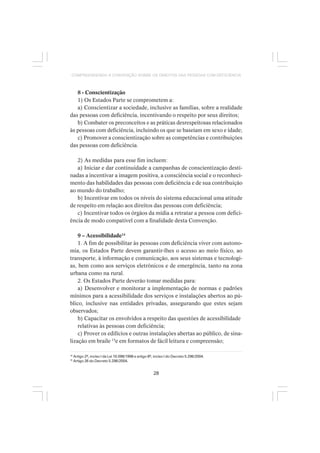 28
COMPREENDENDO A CONVENÇÃO SOBRE OS DIREITOS DAS PESSOAS COM DEFICIÊNCIA
8 - Conscientização
1) Os Estados Parte se comprometem a:
a) Conscientizar a sociedade, inclusive as famílias, sobre a realidade
das pessoas com deficiência, incentivando o respeito por seus direitos;
b) Combater os preconceitos e as práticas desrespeitosas relacionados
às pessoas com deficiência, incluindo os que se baseiam em sexo e idade;
c) Promover a conscientização sobre as competências e contribuições
das pessoas com deficiência.
2) As medidas para esse fim incluem:
a) Iniciar e dar continuidade a campanhas de conscientização desti-
nadas a incentivar a imagem positiva, a consciência social e o reconheci-
mento das habilidades das pessoas com deficiência e de sua contribuição
ao mundo do trabalho;
b) Incentivar em todos os níveis do sistema educacional uma atitude
de respeito em relação aos direitos das pessoas com deficiência;
c) Incentivar todos os órgãos da mídia a retratar a pessoa com defici-
ência de modo compatível com a finalidade desta Convenção.
9 – Acessibilidade14
1. A fim de possibilitar às pessoas com deficiência viver com autono-
mia, os Estados Parte devem garantir-lhes o acesso ao meio físico, ao
transporte, à informação e comunicação, aos seus sistemas e tecnologi-
as, bem como aos serviços eletrônicos e de emergência, tanto na zona
urbana como na rural.
2. Os Estados Parte deverão tomar medidas para:
a) Desenvolver e monitorar a implementação de normas e padrões
mínimos para a acessibilidade dos serviços e instalações abertos ao pú-
blico, inclusive nas entidades privadas, assegurando que estes sejam
observados;
b) Capacitar os envolvidos a respeito das questões de acessibilidade
relativas às pessoas com deficiência;
c) Prover os edifícios e outras instalações abertas ao público, de sina-
lização em braile 15
e em formatos de fácil leitura e compreensão;
14
Artigo 2º, inciso I da Lei 10.098/1998 e artigo 8º, inciso I do Decreto 5.296/2004.
15
Artigo 26 do Decreto 5.296/2004.
 