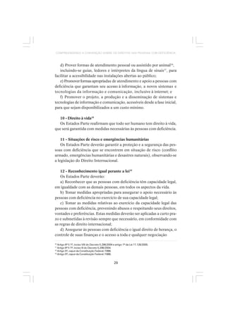 29
COMPREENDENDO A CONVENÇÃO SOBRE OS DIREITOS DAS PESSOAS COM DEFICIÊNCIA
d) Prover formas de atendimento pessoal ou assistido por animal16
,
incluindo-se guias, ledores e intérpretes da língua de sinais17
, para
facilitar a acessibilidade nas instalações abertas ao público;
e)Promoverformasapropriadas de atendimento e apoio a pessoas com
deficiência que garantam seu acesso à informação, a novos sistemas e
tecnologias da informação e comunicação, inclusive à internet; e
f) Promover o projeto, a produção e a disseminação de sistemas e
tecnologias de informação e comunicação, acessíveis desde a fase inicial,
para que sejam disponibilizados a um custo mínimo.
10 - Direito à vida18
Os Estados Parte reafirmam que todo ser humano tem direito à vida,
que será garantida com medidas necessárias às pessoas com deficiência.
11 - Situações de risco e emergências humanitárias
Os Estados Parte deverão garantir a proteção e a segurança das pes-
soas com deficiência que se encontrem em situação de risco (conflito
armado, emergências humanitárias e desastres naturais), observando-se
a legislação do Direito Internacional.
12 - Reconhecimento igual perante a lei19
Os Estados Parte deverão:
a) Reconhecer que as pessoas com deficiência têm capacidade legal,
em igualdade com as demais pessoas, em todos os aspectos da vida.
b) Tomar medidas apropriadas para assegurar o apoio necessário às
pessoas com deficiência no exercício de sua capacidade legal;
c) Tomar as medidas relativas ao exercício da capacidade legal das
pessoas com deficiência, prevenindo abusos e respeitando seus direitos,
vontades e preferências. Estas medidas deverão ser aplicadas a curto pra-
zo e submetidas à revisão sempre que necessário, em conformidade com
as regras de direito internacional;
d) Assegurar às pessoas com deficiência o igual direito de herança, o
controle de suas finanças e o acesso a toda e qualquer negociação
16
Artigo 6º § 1º, inciso VIII do Decreto 5.296/2004 e artigo 1º da Lei 11.126/2005.
17
Artigo 6º § 1º, inciso III do Decreto 5.296/2004.
18
Artigo 5º, caput da Constituição Federal /1988.
19
Artigo 5º, caput da Constituição Federal /1988.
 