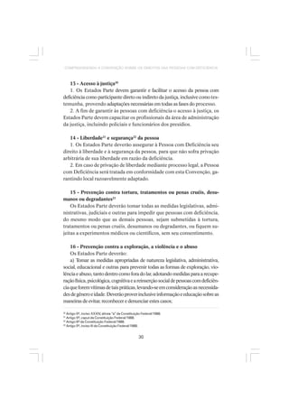 30
COMPREENDENDO A CONVENÇÃO SOBRE OS DIREITOS DAS PESSOAS COM DEFICIÊNCIA
13 - Acesso à justiça20
1. Os Estados Parte devem garantir e facilitar o acesso da pessoa com
deficiência como participante direto ou indireto da justiça, inclusive comotes-
temunha, provendo adaptações necessárias em todas as fases do processo.
2. A fim de garantir às pessoas com deficiência o acesso à justiça, os
Estados Parte devem capacitar os profissionais da área de administração
da justiça, incluindo policiais e funcionários dos presídios.
14 - Liberdade21
e segurança22
da pessoa
1. Os Estados Parte deverão assegurar à Pessoa com Deficiência seu
direito à liberdade e à segurança da pessoa, para que não sofra privação
arbitrária de sua liberdade em razão da deficiência.
2. Em caso de privação de liberdade mediante processo legal, a Pessoa
com Deficiência será tratada em conformidade com esta Convenção, ga-
rantindo local razoavelmente adaptado.
15 - Prevenção contra tortura, tratamentos ou penas cruéis, desu-
manos ou degradantes23
Os Estados Parte deverão tomar todas as medidas legislativas, admi-
nistrativas, judiciais e outras para impedir que pessoas com deficiência,
do mesmo modo que as demais pessoas, sejam submetidas à tortura,
tratamentos ou penas cruéis, desumanos ou degradantes, ou fiquem su-
jeitas a experimentos médicos ou científicos, sem seu consentimento.
16 - Prevenção contra a exploração, a violência e o abuso
Os Estados Parte deverão:
a) Tomar as medidas apropriadas de natureza legislativa, administrativa,
social, educacional e outras para prevenir todas as formas de exploração, vio-
lência e abuso, tanto dentro como fora do lar, adotando medidas para a recupe-
raçãofísica,psicológica,cognitivaeareinserçãosocialdepessoascomdeficiên-
ciaqueforemvítimasdetaispráticas,levando-seemconsideraçãoasnecessida-
desdegêneroeidade.Deverãoproverinclusiveinformaçãoeeducaçãosobreas
maneiras de evitar, reconhecer e denunciar estes casos;
20
Artigo 5º, inciso XXXIV, alínea “a” da Constituição Federal/1988.
21
Artigo 5º, caput da Constituição Federal/1988.
22
Artigo 6º da Constituição Federal/1988.
23
Artigo 5º, inciso III da Constituição Federal/1988.
 