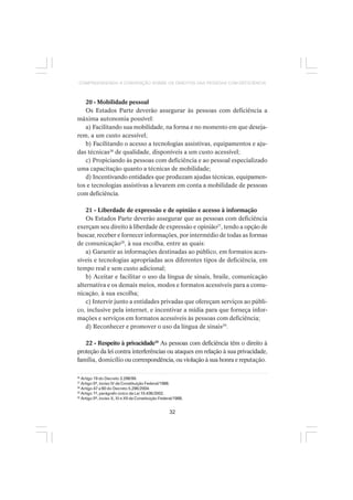 32
COMPREENDENDO A CONVENÇÃO SOBRE OS DIREITOS DAS PESSOAS COM DEFICIÊNCIA
20 - Mobilidade pessoal
Os Estados Parte deverão assegurar às pessoas com deficiência a
máxima autonomia possível:
a) Facilitando sua mobilidade, na forma e no momento em que deseja-
rem, a um custo acessível;
b) Facilitando o acesso a tecnologias assistivas, equipamentos e aju-
das técnicas26
de qualidade, disponíveis a um custo acessível;
c) Propiciando às pessoas com deficiência e ao pessoal especializado
uma capacitação quanto a técnicas de mobilidade;
d) Incentivando entidades que produzam ajudas técnicas, equipamen-
tos e tecnologias assistivas a levarem em conta a mobilidade de pessoas
com deficiência.
21 - Liberdade de expressão e de opinião e acesso à informação
Os Estados Parte deverão assegurar que as pessoas com deficiência
exerçam seu direito à liberdade de expressão e opinião27
, tendo a opção de
buscar, receber e fornecer informações, por intermédio de todas as formas
de comunicação28
, à sua escolha, entre as quais:
a) Garantir as informações destinadas ao público, em formatos aces-
síveis e tecnologias apropriadas aos diferentes tipos de deficiência, em
tempo real e sem custo adicional;
b) Aceitar e facilitar o uso da língua de sinais, braile, comunicação
alternativa e os demais meios, modos e formatos acessíveis para a comu-
nicação, à sua escolha;
c) Intervir junto a entidades privadas que ofereçam serviços ao públi-
co, inclusive pela internet, e incentivar a mídia para que forneça infor-
mações e serviços em formatos acessíveis às pessoas com deficiência;
d) Reconhecer e promover o uso da língua de sinais29
.
22 - Respeito à privacidade30
As pessoas com deficiência têm o direito à
proteção da lei contra interferências ou ataques em relação à sua privacidade,
família, domicílio ou correspondência, ou violação à sua honra e reputação.
26
Artigo 19 do Decreto 3.298/99.
27
Artigo 5º, inciso IV da Constituição Federal/1988.
28
Artigo 47 a 60 do Decreto 5.296/2004.
29
Artigo 1º, parágrafo único da Lei 10.436/2002.
30
Artigo 5º, inciso X, XI e XII da Constituição Federal/1988.
 