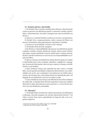 33
COMPREENDENDO A CONVENÇÃO SOBRE OS DIREITOS DAS PESSOAS COM DEFICIÊNCIA
23 - Respeito pelo lar e pela família
1. Os Estados Parte tomarão medidas para eliminar a discriminação
contra as pessoas com deficiência quanto a casamento, família, paterni-
dade e relacionamentos, de modo a assegurar que seja reconhecido seu
direito a:
a) Casar-se e constituir família com base em seu livre consentimento;
b) Decidir, livre e responsavelmente, sobre o número de filhos e ter
acesso a informações sobre planejamento reprodutivo e familiar;
c) Conservar sua fertilidade, inclusive a das crianças.
2. Os Estados Parte deverão assegurar:
a) Os direitos e responsabilidades das pessoas com deficiência quanto
à guarda, custódia, curatela, adoção de crianças, dentre outras institui-
ções legais, sempre atendendo o que for melhor para a criança, prestan-
do-lhes a devida assistência no exercício de sua responsabilidade na cri-
ação dos filhos.
b) Que as crianças com deficiência tenham direitos iguais em relação
à vida familiar para evitar ocultação, abandono, negligência e segrega-
ção, fornecendo informações sobre serviços e apoios a crianças com defi-
ciência e suas famílias.
c) Que nenhuma criança seja separada dos pais contra a vontade
deles, exceto quando autoridades competentes determinarem, em confor-
midade com as leis, que a separação é necessária por ser melhor para a
criança. Em nenhum caso, uma criança deverá ser separada dos pais, sob
alegação de sua deficiência ou de um ou ambos os pais.
3. Caso a família de uma criança com deficiência não tenha condições
de cuidar dela, os Estados Parte deverão empenhar-se para que cuidados
alternativos sejam oferecidos por outros parentes, e, se isso não for pos-
sível, por uma família da comunidade.
24 – Educação31
1. Os Estados Parte reconhecem o direito das pessoas com deficiência
à educação, devendo assegurar um sistema educacional inclusivo32
em
todos os níveis, bem como o aprendizado ao longo da vida, com os se-
guintes objetivos:
31
Artigo 6º da Constituição Federal /1988 e artigo 2º da Lei 7.853/1989.
32
Artigo 208, inciso III da Constituição Federal/1988.
 