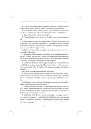 34
COMPREENDENDO A CONVENÇÃO SOBRE OS DIREITOS DAS PESSOAS COM DEFICIÊNCIA
a) O pleno desenvolvimento do potencial humano, e do senso de dig-
nidade e auto-estima, além do respeito pela diversidade humana;
b) O desenvolvimento máximo de sua personalidade, de seus talen-
tos, de sua criatividade, e de suas habilidades físicas e intelectuais;
c) A participação em uma sociedade livre.
2. Para a realização deste direito, os Estados Parte deverão assegurar
que:
a) As pessoas com deficiência não sejam excluídas do sistema geral
de educação, sob alegação de deficiência33
, e possam ter acesso ao ensino
fundamental inclusivo, de qualidade e gratuito, em igualdade de condi-
ções, na comunidade em que vivem;
b) Sejam providenciadas adaptações razoáveis de acordo com as ne-
cessidades individuais;
c) Recebam o apoio necessário no âmbito do sistema educacional ge-
ral para facilitar sua educação, sendo adotadas medidas individualiza-
das de apoio em ambientes que maximizem o desenvolvimento acadêmi-
co e social, compatível com a meta de inclusão plena.
3. Os Estados Parte deverão assegurar às pessoas com deficiência a
possibilidade de aprender as habilidades necessárias à vida e ao desen-
volvimento social, a fim de facilitar-lhes a plena e igual participação na
educação.
Para tanto, deverão tomar medidas, incluindo:
a) Facilitação do aprendizado do braile, escrita alternativa, modos,
meios e formatos de comunicação aumentativa e alternativa, e habilida-
des de orientação e mobilidade, além de apoio e aconselhamento de pa-
res;
b) Facilitação do aprendizado da língua de sinais e promoção da iden-
tidade lingüística da comunidade surda; e
c) Garantia de que a educação, inclusive de crianças cegas, surdoce-
gas e surdas, seja ministrada nas línguas e nos modos e meios de comu-
nicação mais adequados e em ambientes que favoreçam ao máximo seu
desenvolvimento acadêmico e social.
4. Os Estados Parte deverão tomar medidas para empregar professo-
res, inclusive professores com deficiência, habilitados para o ensino da
língua de sinais e/ou do braile, e para capacitar profissionais e equipes
33
Artigo 8º da Lei 7.853/1989.
 