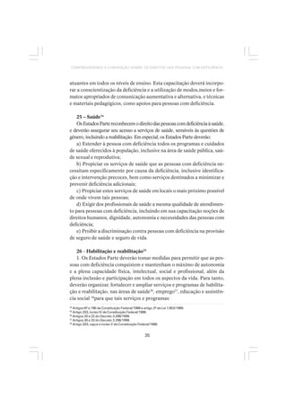 35
COMPREENDENDO A CONVENÇÃO SOBRE OS DIREITOS DAS PESSOAS COM DEFICIÊNCIA
atuantes em todos os níveis de ensino. Esta capacitação deverá incorpo-
rar a conscientização da deficiência e a utilização de modos,meios e for-
matos apropriados de comunicação aumentativa e alternativa, e técnicas
e materiais pedagógicos, como apoios para pessoas com deficiência.
25 – Saúde34
OsEstadosPartereconhecemodireitodaspessoascomdeficiênciaàsaúde,
e deverão assegurar seu acesso a serviços de saúde, sensíveis às questões de
gênero, incluindo a reabilitação. Em especial, os Estados Parte deverão:
a) Estender à pessoa com deficiência todos os programas e cuidados
de saúde oferecidos à população, inclusive na área de saúde pública, saú-
de sexual e reprodutiva;
b) Propiciar os serviços de saúde que as pessoas com deficiência ne-
cessitam especificamente por causa da deficiência, inclusive identifica-
ção e intervenção precoces, bem como serviços destinados a minimizar e
prevenir deficiência adicionais;
c) Propiciar estes serviços de saúde em locais o mais próximo possível
de onde vivem tais pessoas;
d) Exigir dos profissionais de saúde a mesma qualidade de atendimen-
to para pessoas com deficiência, incluindo em sua capacitação noções de
direitos humanos, dignidade, autonomia e necessidades das pessoas com
deficiência;
e) Proibir a discriminação contra pessoas com deficiência na provisão
de seguro de saúde e seguro de vida.
26 - Habilitação e reabilitação35
1. Os Estados Parte deverão tomar medidas para permitir que as pes-
soas com deficiência conquistem e mantenham o máximo de autonomia
e a plena capacidade física, intelectual, social e profissional, além da
plena inclusão e participação em todos os aspectos da vida. Para tanto,
deverão organizar, fortalecer e ampliar serviços e programas de habilita-
ção e reabilitação, nas áreas de saúde36
, emprego37
, educação e assistên-
cia social 38
para que tais serviços e programas:
34
Artigos 6º e 196 da Constituição Federal/1988 e artigo 2º da Lei 7.853/1989.
35
Artigo 203, inciso IV da Constituição Federal/1988.
36
Artigos 20 a 22 do Decreto 3.298/1999.
37
Artigos 30 a 33 do Decreto 3.298/1999.
38
Artigo 203, caput e inciso V da Constituição Federal/1988.
 