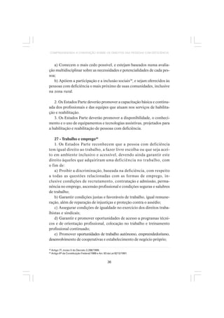 36
COMPREENDENDO A CONVENÇÃO SOBRE OS DIREITOS DAS PESSOAS COM DEFICIÊNCIA
a) Comecem o mais cedo possível, e estejam baseados numa avalia-
ção multidisciplinar sobre as necessidades e potencialidades de cada pes-
soa;
b) Apóiem a participação e a inclusão sociais39
, e sejam oferecidos às
pessoas com deficiência o mais próximo de suas comunidades, inclusive
na zona rural.
2. Os Estados Parte deverão promover a capacitação básica e continu-
ada dos profissionais e das equipes que atuam nos serviços de habilita-
ção e reabilitação.
3. Os Estados Parte deverão promover a disponibilidade, o conheci-
mento e o uso de equipamentos e tecnologias assistivas, projetados para
a habilitação e reabilitação de pessoas com deficiência.
27 - Trabalho e emprego40
1. Os Estados Parte reconhecem que a pessoa com deficiência
tem igual direito ao trabalho, a fazer livre escolha ou que seja acei-
to em ambiente inclusivo e acessível, devendo ainda garantir este
direito àqueles que adquiriram uma deficiência no trabalho, com
o fim de:
a) Proibir a discriminação, baseada na deficiência, com respeito
a todas as questões relacionadas com as formas de emprego, in-
clusive condições de recrutamento, contratação e admissão, perma-
nência no emprego, ascensão profissional e condições seguras e salubres
de trabalho;
b) Garantir condições justas e favoráveis de trabalho, igual remune-
ração, além de reparação de injustiças e proteção contra o assédio;
c) Assegurar condições de igualdade no exercício dos direitos traba-
lhistas e sindicais;
d) Garantir e promover oportunidades de acesso a programas técni-
cos e de orientação profissional, colocação no trabalho e treinamento
profissional continuado;
e) Promover oportunidades de trabalho autônomo, empreendedorismo,
desenvolvimento de cooperativas e estabelecimento de negócio próprio;
39
Artigo 7º, inciso V do Decreto 3.298/1999.
40
Artigo 6º da Constituição Federal/1988 e Art. 93 da Lei 8213/1991
 