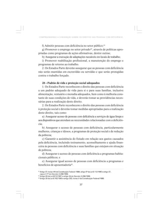 37
COMPREENDENDO A CONVENÇÃO SOBRE OS DIREITOS DAS PESSOAS COM DEFICIÊNCIA
f) Admitir pessoas com deficiência no setor público;41
g) Promover o emprego no setor privado42
, através de políticas apro-
priadas como programas de ações afirmativas, dentre outras;
h) Assegurar a execução de adaptações razoáveis em locais de trabalho;
i) Promover reabilitação profissional, a manutenção do emprego e
programas de retorno ao trabalho.
2. Os Estados Parte deverão assegurar que as pessoas com deficiência
não serão mantidas em escravidão ou servidão e que serão protegidas
contra o trabalho forçado.
28 - Padrão de vida e proteção social adequados
1. Os Estados Parte reconhecem o direito das pessoas com deficiência
a um padrão adequado de vida para si e para suas famílias, inclusive
alimentação, vestuário e moradia adequados, bem como à melhoria cons-
tante de suas condições de vida, e deverão tomar as providências neces-
sárias para a realização deste direito.
2. Os Estados Parte reconhecem o direito das pessoas com deficiência
à proteção social e deverão tomar medidas apropriadas para a realização
deste direito, tais como:
a) Assegurar acesso de pessoas com deficiência a serviços de água limpa e
aosdispositivosqueatendam as necessidades relacionadas com a deficiên-
cia;
b) Assegurar o acesso de pessoas com deficiência, particularmente
mulheres, crianças e idosos, a programas de proteção social e de redução
da pobreza;
c) Garantir a assistência do Estado em relação aos gastos causados
pela deficiência, incluindo treinamento, aconselhamento e ajuda finan-
ceira às pessoas com deficiência e suas famílias que estejam em situação
de pobreza;
d) Assegurar o acesso de pessoas com deficiência a programas habita-
cionais públicos; e
e) Assegurar igual acesso de pessoas com deficiência a programas e
benefícios de aposentadoria43
.
41
Artigo 37, inciso VIII da Constituição Federal /1988; artigo 5º da Lei 8.112/1990 e artigo 37,
caput, § 1º do Decreto 3.298/1999.
42
Artigo 93 da Lei 8213/1991 e artigo 34 do Decreto 3.298/1999.
43
Artigo 20 da Lei 8.742/1993 e artigo 203, inciso V da Constituição Federal/1988.
 