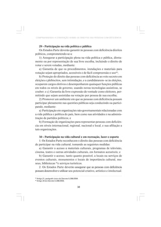 38
COMPREENDENDO A CONVENÇÃO SOBRE OS DIREITOS DAS PESSOAS COM DEFICIÊNCIA
29 - Participação na vida política e pública
Os Estados Parte deverão garantir às pessoas com deficiência direitos
políticos, comprometendo-se a:
1) Assegurar a participação plena na vida política e pública, direta-
mente ou por representação de sua livre escolha, incluindo o direito de
votar e serem votadas, mediante:
a) Garantia de que os procedimentos, instalações e materiais para
votação sejam apropriados, acessíveis e de fácil compreensão e uso44
;
b) Proteção do direito das pessoas com deficiência ao voto secreto em
eleições e plebiscitos, sem intimidação, e a candidatarem- se às eleições,
ocuparem cargos eletivos e desempenharem quaisquer funções públicas
em todos os níveis de governo, usando novas tecnologias assistivas, se
couber; e c) Garantia da livre expressão de vontade como eleitores, per-
mitindo que sejam assistidas na votação por pessoa de sua escolha;
2) Promover um ambiente em que as pessoas com deficiência possam
participar plenamente nas questões públicas seja conduzindo ou partici-
pando, mediante:
a) Participação em organizações não-governamentais relacionadas com
a vida pública e política do país, bem como nas atividades e na adminis-
tração de partidos políticos; e
b) Formação de organizações para representar pessoas com deficiên-
cia em níveis internacional, regional, nacional e local, e sua afiliação a
tais organizações.
30 - Participação na vida cultural e em recreação, lazer e esporte
1. Os Estados Parte reconhecem o direito das pessoas com deficiência
de participar na vida cultural, tomando as seguintes medidas:
a) Garantir o acesso a materiais culturais, programas de televisão,
cinema, teatro e outras atividades culturais, em formatos acessíveis; e
b) Garantir o acesso, tanto quanto possível, a locais ou serviços de
eventos culturais, monumentos e locais de importância cultural, mu-
seus, bibliotecas 45
e serviços turísticos.
2. Os Estados Parte deverão assegurar que as pessoas com deficiência
possamdesenvolvereutilizar seu potencial criativo, artístico e intelectual.
44
Artigo 21, parágrafo único do Decreto 5.296/2004.
45
Artigo 24 do Decreto 5.296/2004.
 