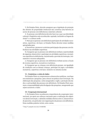 39
COMPREENDENDO A CONVENÇÃO SOBRE OS DIREITOS DAS PESSOAS COM DEFICIÊNCIA
3. Os Estados Parte, deverão assegurar que a legislação de proteção
dos direitos de propriedade intelectual não constitua uma barreira ao
acesso de pessoas com deficiência a materiais culturais.
4. As pessoas com deficiência deverão fazer jus a que sua identidade
cultural e lingüística seja reconhecida e apoiada, incluindo as línguas de
sinais46
e a cultura surda.
5. Para que as pessoas com deficiência participem de atividades recre-
ativas, esportivas e de lazer, os Estados Partes deverão tomar medidas
apropriadas para:
a) Incentivar e promover a máxima participação das pessoas com de-
ficiência nas atividades esportivas;
b) Assegurar que as pessoas com deficiência tenham a oportunidade
de organizar, desenvolver e participar em atividades esportivas e recreati-
vas específicas às deficiências, incentivando a provisão de instrução, trei-
namento e recursos adequados;
c) Assegurar que as pessoas com deficiência tenham acesso a locais
de eventos esportivos, recreativos e turísticos;
d) Assegurar que as crianças com deficiência possam, em igualdade
de condições com as demais crianças, participar de jogos e atividades
recreativas, esportivas e de lazer, inclusive no sistema escolar.
31 - Estatísticas e coleta de dados
Os Estados Parte se comprometem a desenvolver políticas, com base
em estatísticas e pesquisas, para colocar em prática esta Convenção. Na
elaboração das pesquisas, serão assegurados o sigilo, a proteção dos da-
dos e a privacidade das pessoas com deficiência. Os Estados Parte assu-
mem a responsabilidade pela divulgação das pesquisas, assegurando que
sejam acessíveis a todos.
32 - Cooperação internacional
1. Os Estados Parte reconhecem a importância da cooperação inter-
nacional, em apoio aos esforços nacionais para a realização dos objeti-
vos desta Convenção, e adotarão medidas efetivas entre si, desenvolven-
do parcerias, em particular com organizações de pessoas com deficiência.
Estas medidas poderão incluir, entre outras:
46
Artigo 1º, parágrafo único da Lei 10.436/2002.
 