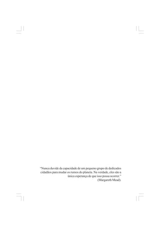 “Nunca duvide da capacidade de um pequeno grupo de dedicados
cidadãos para mudar os rumos do planeta. Na verdade, eles são a
única esperança de que isso possa ocorrer.”
(Margareth Mead).
 