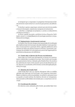 40
COMPREENDENDO A CONVENÇÃO SOBRE OS DIREITOS DAS PESSOAS COM DEFICIÊNCIA
a) Assegurar que a cooperação e os programas internacionais de de-
senvolvimento sejam inclusivos e acessíveis para pessoas com deficiên-
cia;
b) Facilitar e apoiar a capacitação, inclusive por meio de intercâmbio
e troca de informações, experiências e programas de treinamento;
c) Facilitar a cooperação em pesquisa e o acesso a conhecimentos
científicos e técnicos; e
d) Prover, quando necessário, assistência técnica e financeira, facili-
tando o acesso e o compartilhamento de tecnologias assistivas e a trans-
ferência de tecnologias.
33 - Implementação e monitoramento nacionais
Os Estados Parte deverão designar áreas apropriadas de coordenação
para implementação da Convenção, devendo estabelecer meios para faci-
litar o monitoramento e a proteção efetiva, seguindo padrões de outros
institutos de defesa dos direitos humanos existentes e garantindo a par-
ticipação da sociedade civil, principalmente através das organizações re-
presentativas das pessoas com deficiência.
34 - Comitê sobre os Direitos das Pessoas com Deficiência
Será criado um Comitê para desempenhar as funções de monitora-
mento estabelecidas na própria Convenção. Este Comitê será formado
por representantes eleitos e indicados pelos Estados Parte. Os membros
do comitê deverão atuar a título pessoal e gozar de elevada postura mo-
ral, além de ter reconhecido conhecimentos na área abrangida pela pre-
sente Convenção.
35 - Relatórios dos Estados Parte
Cada Estado Parte fará um relatório abrangente sobre as medidas
adotadas para efetivação da Convenção e dos progressos alcançados.
Depois os relatórios serão encaminhados, no mínimo a cada quatro anos
ou quando o Comitê solicitar. Os relatórios deverão ser transparentes,
demonstrando as dificuldades encontradas para o cumprimento da Con-
venção.
36 - Consideração dos relatórios
Os relatórios serão analisados pelo Comitê, que poderá fazer reco-
 