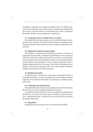 41
COMPREENDENDO A CONVENÇÃO SOBRE OS DIREITOS DAS PESSOAS COM DEFICIÊNCIA
mendações e sugestões aos respectivos Estados Parte. Os relatórios de-
verão ficar à disposição para conhecimento e sugestões da população do
país emissor, devendo ainda ser encaminhado aos fundos e programas
das Nações Unidas e outros organismos competentes.
37 - Cooperação entre os Estados Parte e o Comitê
Os Estados Parte deverão cooperar com o Comitê facilitando o desem-
penho de seus membros. O Comitê deverá favorecer a capacidade nacio-
nal para efetivação da Convenção, inclusive mediante cooperação inter-
nacional.
38 - Relação do Comitê com outros órgãos
Para facilitar o cumprimento da presente Convenção e incentivar a
cooperação internacional, as agências especializadas e outros órgãos da
ONU têm o direito de se fazer representar nos assuntos correlacionados
às suas competências. O Comitê poderá contar com consultorias de peri-
tos das agências especializadas ou outros órgãos competentes sobre a
implementação da presente Convenção. Para melhor desempenhar suas
funções, o Comitê deve consultar, se for o caso, outros órgãos criados por
tratados internacionais de direitos humanos.
39 - Relatório do Comitê
A cada dois anos o Comitê deve enviar para a Assembléia Geral e o
Conselho Econômico e Social um relatório de suas atividades contendo
sugestões e recomendações baseadas nas informações recebidas dos Es-
tados Parte.
40 - Conferência dos Estados Parte
Os Estados Parte deverão reunir-se regularmente em Conferência para
discutir questões sobre a implementação da Convenção.
A conferência dos Estados Parte será convocada pelo Secretário-Geral
da ONU em, no máximo, seis meses após a entrada em vigor da Conven-
ção e, subseqüentemente, a cada dois anos ou de acordo com a decisão
da própria Conferência.
41 - Depositário
O depositário da Convenção será o Secretário-Geral da ONU.
 