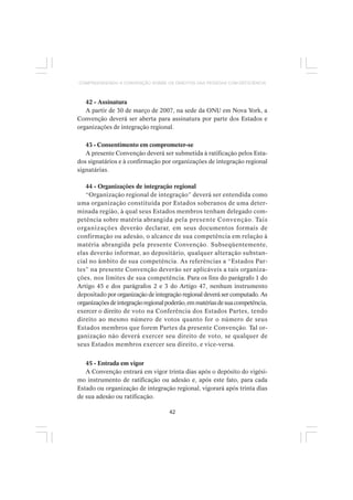 42
COMPREENDENDO A CONVENÇÃO SOBRE OS DIREITOS DAS PESSOAS COM DEFICIÊNCIA
42 - Assinatura
A partir de 30 de março de 2007, na sede da ONU em Nova York, a
Convenção deverá ser aberta para assinatura por parte dos Estados e
organizações de integração regional.
43 - Consentimento em comprometer-se
A presente Convenção deverá ser submetida à ratificação pelos Esta-
dos signatários e à confirmação por organizações de integração regional
signatárias.
44 - Organizações de integração regional
“Organização regional de integração” deverá ser entendida como
uma organização constituída por Estados soberanos de uma deter-
minada região, à qual seus Estados membros tenham delegado com-
petência sobre matéria abrangida pela presente Convenção. Tais
organizações deverão declarar, em seus documentos formais de
confirmação ou adesão, o alcance de sua competência em relação à
matéria abrangida pela presente Convenção. Subseqüentemente,
elas deverão informar, ao depositário, qualquer alteração substan-
cial no âmbito de sua competência. As referências a “Estados Par-
tes” na presente Convenção deverão ser aplicáveis a tais organiza-
ções, nos limites de sua competência. Para os fins do parágrafo 1 do
Artigo 45 e dos parágrafos 2 e 3 do Artigo 47, nenhum instrumento
depositado por organização de integração regional deverá ser computado. As
organizaçõesdeintegraçãoregionalpoderão,emmatériasdesuacompetência,
exercer o direito de voto na Conferência dos Estados Partes, tendo
direito ao mesmo número de votos quanto for o número de seus
Estados membros que forem Partes da presente Convenção. Tal or-
ganização não deverá exercer seu direito de voto, se qualquer de
seus Estados membros exercer seu direito, e vice-versa.
45 - Entrada em vigor
A Convenção entrará em vigor trinta dias após o depósito do vigési-
mo instrumento de ratificação ou adesão e, após este fato, para cada
Estado ou organização de integração regional, vigorará após trinta dias
de sua adesão ou ratificação.
 
