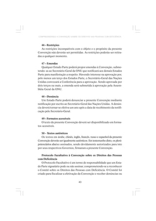 43
COMPREENDENDO A CONVENÇÃO SOBRE OS DIREITOS DAS PESSOAS COM DEFICIÊNCIA
46 - Restrições
As restrições incompatíveis com o objeto e o propósito da presente
Convenção não deverão ser permitidas. As restrições poderão ser retira-
das a qualquer momento.
47 - Emendas
Qualquer Estado Parte poderá propor emendas à Convenção, subme-
tendo- as ao Secretário-Geral da ONU que notificará aos demais Estados
Parte para manifestação a respeito. Havendo interesse na aprovação por,
pelo menos um terço dos Estados Parte, o Secretário-Geral das Nações
Unidas convocará a Conferência para a aprovação. Sendo aprovada por
dois terços ou mais, a emenda será submetida à aprovação pela Assem-
bléia Geral da ONU.
48 - Denúncia
Um Estado Parte poderá denunciar a presente Convenção mediante
notificação por escrito ao Secretário-Geral das Nações Unidas. A denún-
cia deverá tornar-se efetiva um ano após a data de recebimento da notifi-
cação pelo Secretário-Geral.
49 - Formatos acessíveis
O texto da presente Convenção deverá ser disponibilizado em forma-
tos acessíveis.
50 - Textos autênticos
Os textos em árabe, chinês, inglês, francês, russo e espanhol da presente
Convenção deverão ser igualmente autênticos. Em testemunho disto, os pleni-
potenciários abaixo assinados, sendo devidamente autorizados para isto
por seus respectivos Governos, firmaram a presente Convenção.
Protocolo Facultativo à Convenção sobre os Direitos das Pessoas
com Deficiência
O Protocolo Facultativo é um termo de responsabilidade que um Esta-
do Parte signatário pode ou não assinar, comprometendo-se a reconhecer
o Comitê sobre os Direitos das Pessoas com Deficiência. O Comitê foi
criado para fiscalizar a efetivação da Convenção e receber denúncias ou
 