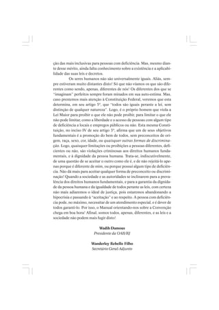 ção das mais inclusivas para pessoas com deficiência. Mas, mesmo dian-
te desse mérito, ainda falta conhecimento sobre a existência e a aplicabi-
lidade das suas leis e decretos.
Os seres humanos não são universalmente iguais. Aliás, sem-
pre estiveram muito distantes disto! Só que não víamos os que são dife-
rentes como sendo, apenas, diferentes de nós! Os diferentes dos que se
“imaginam” perfeitos sempre foram minados em sua auto-estima. Mas,
caso prestemos mais atenção à Constituição Federal, veremos que esta
determina, em seu artigo 5º, que “todos são iguais perante a lei, sem
distinção de qualquer natureza”. Logo, é o próprio homem que viola a
Lei Maior para proibir o que ele não pode proibir, para limitar o que ele
não pode limitar, como a liberdade e o acesso de pessoas com algum tipo
de deficiência a locais e empregos públicos ou não. Esta mesma Consti-
tuição, no inciso IV de seu artigo 3º, afirma que um de seus objetivos
fundamentais é a promoção do bem de todos, sem preconceitos de ori-
gem, raça, sexo, cor, idade, ou quaisquer outras formas de discrimina-
ção. Logo, quaisquer limitações ou proibições a pessoas diferentes, defi-
cientes ou não, são violações criminosas aos direitos humanos funda-
mentais, e à dignidade da pessoa humana. Trata-se, indiscutivelmente,
de uma questão de se aceitar o outro como ele é, e de não rejeitá-lo ape-
nas porque é diferente de mim, ou porque possui algum tipo de deficiên-
cia. Não dá mais para aceitar qualquer forma de preconceito ou discrimi-
nação! Quando a sociedade e as autoridades se inclinarem para a preva-
lência dos direitos humanos fundamentais, e para a garantia da dignida-
de da pessoa humana e da igualdade de todos perante as leis, com certeza
não mais adiaremos o ideal de justiça, pois estaremos abandonando a
hipocrisia e passando à “aceitação” e ao respeito. A pessoa com deficiên-
cia pode, no máximo, necessitar de um atendimento especial, e é dever de
todos garanti-lo. Por isso, o Manual orientando-nos sobre a Convenção
chega em boa hora! Afinal, somos todos, apenas, diferentes, e as leis e a
sociedade não podem mais fugir disto!
Wadih Damous
Presidente da OAB/RJ
Wanderley Rebello Filho
Secretário Geral-Adjunto
 