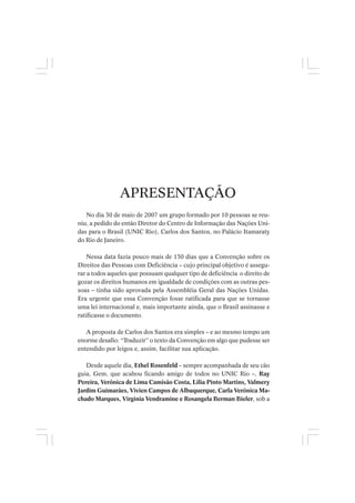 APRESENTAÇÃO
No dia 30 de maio de 2007 um grupo formado por 10 pessoas se reu-
niu, a pedido do então Diretor do Centro de Informação das Nações Uni-
das para o Brasil (UNIC Rio), Carlos dos Santos, no Palácio Itamaraty
do Rio de Janeiro.
Nessa data fazia pouco mais de 150 dias que a Convenção sobre os
Direitos das Pessoas com Deficiência – cujo principal objetivo é assegu-
rar a todos aqueles que possuam qualquer tipo de deficiência o direito de
gozar os direitos humanos em igualdade de condições com as outras pes-
soas – tinha sido aprovada pela Assembléia Geral das Nações Unidas.
Era urgente que essa Convenção fosse ratificada para que se tornasse
uma lei internacional e, mais importante ainda, que o Brasil assinasse e
ratificasse o documento.
A proposta de Carlos dos Santos era simples – e ao mesmo tempo um
enorme desafio: “Traduzir” o texto da Convenção em algo que pudesse ser
entendido por leigos e, assim, facilitar sua aplicação.
Desde aquele dia, Ethel Rosenfeld – sempre acompanhada de seu cão
guia, Gem, que acabou ficando amigo de todos no UNIC Rio –, Ray
Pereira, Verônica de Lima Camisão Costa, Lilia Pinto Martins, Valmery
Jardim Guimarães, Vivien Campos de Albuquerque, Carla Verônica Ma-
chado Marques, Virginia Vendramine e Rosangela Berman Bieler, sob a
 