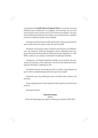 coordenação de Geraldo Marcos Nogueira Pinto, se reuniram em nossa
biblioteca para transformar as 32 páginas da Convenção em um texto
acessível para todos. Foram cerca de 40 semanas de trabalho, nas quais
estes profissionais dedicaram seu tempo e seus conhecimentos a ajudar a
tornar este ambicioso projeto uma realidade.
Um longo caminho foi percorrido desde então. O documento das Na-
ções Unidas entrou em vigor no dia 3 de maio de 2008.
No Brasil, a Convenção sobre os Direitos das Pessoas com Deficiên-
cia e seu respectivo Protocolo Facultativo foram ratificados pelo Con-
gresso Nacional em 09 de julho de 2008, pelo decreto legislativo nº 186/
2008, e todos os seus artigos considerados de aplicação imediata.
Atualmente, 147 Estados-Membros da ONU, de um total de 192, assi-
naram a Convenção, e 96 a ratificaram. Seu Protocolo Opcional foi assi-
nado por 90 países e ratificado por 60.
Excelentes notícias, mas ainda há muito a ser feito, especialmente no
que se refere à implementação prática do que está no papel.
Esperamos que esta publicação possa contribuir para acelerar este
processo.
Nosso agradecimento muito especial a todos aqueles que fizeram isto
possível.
Dezembro de 2010
Giancarlo Summa
Diretor
Centro de Informação das Nações Unidas para o Brasil (UNIC Rio)
 