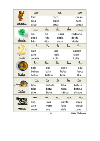 ca                   co                     cu
        Caio                 coco                   cacau
        cuia                 cuíca                  cuco
cacau   caco                 cuca                   cueca
          da     de            di           do         du
        dia      dó              Dadá            cadeado
        dedo     Ada            dado             doida
dado    Edu      dica           cada             idade
            la    le           li        lo           lu
        aula                 Lua                  calada
        calo                 lodo                 lado
Lua     colada               cola                 Leila
          ba     be            bi           bo         bu
        bola     boi                 bode             baú
        bebeu    bala                boba             boca
bola    bebia    balaio              boia             Bia
            ta    te           ti        to           tu
        teto      batuta             lata          batata
        taba      bota               toca          batida
tatu    titio     bote               tábua         ditado
         va      ve            vi           vo         vu
        ovo       uva                valeta         viola
        vale      voto               luva           viúvo
vaca    vovó      ave                vida           cova
                        01                       Lêda Medeiros
 