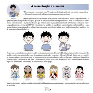 A comunicação e os surdos

                       “Um estrangeiro no próprio país”. Essa é uma definição utilizada por muitos para explicar
                       a dificuldade de comunicação entre as pessoas surdas e ouvintes.

                        O principal obstáculo encontrado pelas pessoas com deficiência auditiva e pelos surdos é a
aprendizagem da língua oficial do país, por ser de natureza distinta da língua de sinais. Para se comunicar, o surdo
utiliza sinais manuais e expressões faciais, que formam uma língua gramaticalmente estruturada, conhecida como
Língua Brasileira de Sinais (LIBRAS). No entanto, há também os que falam oralmente e fazem leitura labial – seja
porque ficaram surdos quando já sabiam falar ou porque aprenderam a falar com ajuda de aparelhos auditivos ou
de tratamento fonoaudiológico.




As pessoas com deficiência auditiva/surdez podem comunicar-se, além da LIBRAS e da fala, pela forma escrita. Há
também surdos que usam todas essas formas de comunicação: a escrita, a fala e a LIBRAS. A internet, os e-mails,
os comunicadores como messenger, as mensagens de texto de celulares, o telefone fixo para surdo com dispositivo
eletrônico para comunicação por texto (Telecommunications Device for the Deaf -TDD) e até bilhetes escritos em
papel são importantes ferramentas de comunicação deste grupo.




Mesmo com tantas opções, uma das maiores dificuldades dessas pessoas ainda é a comunicação e a interação com
os ouvintes.
 