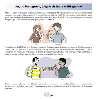 Língua Portuguesa, Língua de Sinais e Bilinguismo
Apesar de terem em comum a dificuldade para ouvir, as pessoas com deficiência auditiva/surdez dividem-se quando
o assunto é aprender a falar. Alguns só se comunicam por meio da LIBRAS; outros, fazem leitura labial, falam
quase como qualquer pessoa ouvinte e não se interessam pela língua de sinais. Há, neste mesmo grupo, os surdos
bilíngues, que fazem uso tanto do português quanto da LIBRAS.




O aprendizado da LIBRAS ou o desenvolvimento da fala desde cedo dependerá do contexto familiar no qual a
criança vive e do grau da deficiência. A família deve escolher em qual ambiente linguístico vai inserir a criança.
Uns optam por estimular o aprendizado da Língua Portuguesa na modalidade oral, outros escolhem a LIBRAS e,
ainda, há os que preferem que seus filhos comuniquem-se pelas duas formas.




Apesar de existirem barreiras que dificultam a interação entre surdos e ouvintes, há também avanços educacionais,
linguísticos, tecnológicos e até comportamentais que permitem, atualmente, uma melhor integração deste grupo à
sociedade.
 