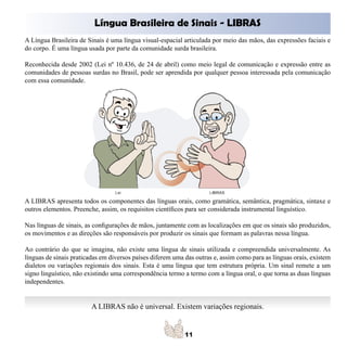 Língua Brasileira de Sinais - LIBRAS
A Língua Brasileira de Sinais é uma língua visual-espacial articulada por meio das mãos, das expressões faciais e
do corpo. É uma língua usada por parte da comunidade surda brasileira.

Reconhecida desde 2002 (Lei nº 10.436, de 24 de abril) como meio legal de comunicação e expressão entre as
comunidades de pessoas surdas no Brasil, pode ser aprendida por qualquer pessoa interessada pela comunicação
com essa comunidade.




A LIBRAS apresenta todos os componentes das línguas orais, como gramática, semântica, pragmática, sintaxe e
outros elementos. Preenche, assim, os requisitos científicos para ser considerada instrumental linguístico.

Nas línguas de sinais, as configurações de mãos, juntamente com as localizações em que os sinais são produzidos,
os movimentos e as direções são responsáveis por produzir os sinais que formam as palavras nessa língua.

Ao contrário do que se imagina, não existe uma língua de sinais utilizada e compreendida universalmente. As
línguas de sinais praticadas em diversos países diferem uma das outras e, assim como para as línguas orais, existem
dialetos ou variações regionais dos sinais. Esta é uma língua que tem estrutura própria. Um sinal remete a um
signo linguístico, não existindo uma correspondência termo a termo com a língua oral, o que torna as duas línguas
independentes.


                         A LIBRAS não é universal. Existem variações regionais.
 