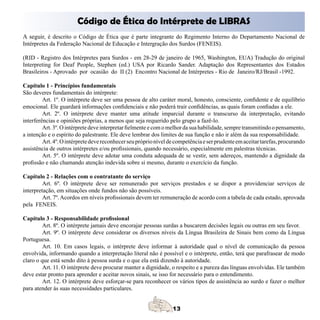 Código de Ética do Intérprete de LIBRAS
A seguir, é descrito o Código de Ética que é parte integrante do Regimento Interno do Departamento Nacional de
Intérpretes da Federação Nacional de Educação e Intergração dos Surdos (FENEIS).

(RID - Registro dos Intérpretes para Surdos - em 28-29 de janeiro de 1965, Washington, EUA) Tradução do original
Interpreting for Deaf People, Stephen (ed.) USA por Ricardo Sander. Adaptação dos Representantes dos Estados
Brasileiros - Aprovado por ocasião do II (2) Encontro Nacional de Intérpretes - Rio de Janeiro/RJ/Brasil -1992.

Capítulo 1 - Princípios fundamentais
São deveres fundamentais do intérprete:
         Art. 1º. O intérprete deve ser uma pessoa de alto caráter moral, honesto, consciente, confidente e de equilíbrio
emocional. Ele guardará informações confidenciais e não poderá trair confidências, as quais foram confiadas a ele.
         Art. 2º. O intérprete deve manter uma atitude imparcial durante o transcurso da interpretação, evitando
interferências e opiniões próprias, a menos que seja requerido pelo grupo a fazê-lo.
         Art. 3º. O intérprete deve interpretar fielmente e com o melhor da sua habilidade, sempre transmitindo o pensamento,
a intenção e o espírito do palestrante. Ele deve lembrar dos limites de sua função e não ir além da sua responsabilidade.
         Art. 4º. O intérprete deve reconhecer seu próprio nível de competência e ser prudente em aceitar tarefas, procurando
assistência de outros intérpretes e/ou profissionais, quando necessário, especialmente em palestras técnicas.
         Art. 5º. O intérprete deve adotar uma conduta adequada de se vestir, sem adereços, mantendo a dignidade da
profissão e não chamando atenção indevida sobre si mesmo, durante o exercício da função.

Capítulo 2 - Relações com o contratante do serviço
         Art. 6º. O intérprete deve ser remunerado por serviços prestados e se dispor a providenciar serviços de
interpretação, em situações onde fundos não são possíveis.
         Art. 7º. Acordos em níveis profissionais devem ter remuneração de acordo com a tabela de cada estado, aprovada
pela FENEIS.

Capítulo 3 - Responsabilidade profissional
         Art. 8º. O intérprete jamais deve encorajar pessoas surdas a buscarem decisões legais ou outras em seu favor.
         Art. 9º. O intérprete deve considerar os diversos níveis da Língua Brasileira de Sinais bem como da Língua
Portuguesa.
         Art. 10. Em casos legais, o intérprete deve informar à autoridade qual o nível de comunicação da pessoa
envolvida, informando quando a interpretação literal não é possível e o intérprete, então, terá que parafrasear de modo
claro o que está sendo dito à pessoa surda e o que ela está dizendo à autoridade.
         Art. 11. O intérprete deve procurar manter a dignidade, o respeito e a pureza das línguas envolvidas. Ele também
deve estar pronto para aprender e aceitar novos sinais, se isso for necessário para o entendimento.
         Art. 12. O intérprete deve esforçar-se para reconhecer os vários tipos de assistência ao surdo e fazer o melhor
para atender às suas necessidades particulares.
 