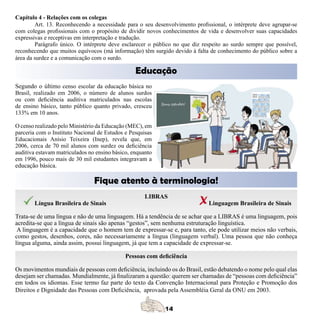 Capítulo 4 - Relações com os colegas
        Art. 13. Reconhecendo a necessidade para o seu desenvolvimento profissional, o intérprete deve agrupar-se
com colegas profissionais com o propósito de dividir novos conhecimentos de vida e desenvolver suas capacidades
expressivas e receptivas em interpretação e tradução.
        Parágrafo único. O intérprete deve esclarecer o público no que diz respeito ao surdo sempre que possível,
reconhecendo que muitos equívocos (má informação) têm surgido devido à falta de conhecimento do público sobre a
área da surdez e a comunicação com o surdo.

                                                 Educação
Segundo o último censo escolar da educação básica no
Brasil, realizado em 2006, o número de alunos surdos
ou com deficiência auditiva matriculados nas escolas
de ensino básico, tanto público quanto privado, cresceu
133% em 10 anos.

O censo realizado pelo Ministério da Educação (MEC), em
parceria com o Instituto Nacional de Estudos e Pesquisas
Educacionais Anísio Teixeira (Inep), revela que, em
2006, cerca de 70 mil alunos com surdez ou deficiência
auditiva estavam matriculados no ensino básico, enquanto
em 1996, pouco mais de 30 mil estudantes integravam a
educação básica.

                                Fique atento à terminologia!
                                                     LIBRAS
       Língua Brasileira de Sinais                                           Linguagem Brasileira de Sinais

Trata-se de uma língua e não de uma linguagem. Há a tendência de se achar que a LIBRAS é uma linguagem, pois
acredita-se que a língua de sinais são apenas “gestos”, sem nenhuma estruturação linguística.
 A linguagem é a capacidade que o homem tem de expressar-se e, para tanto, ele pode utilizar meios não verbais,
como gestos, desenhos, cores, não necessariamente a língua (linguagem verbal). Uma pessoa que não conheça
língua alguma, ainda assim, possui linguagem, já que tem a capacidade de expressar-se.

                                             Pessoas com deficiência

Os movimentos mundiais de pessoas com deficiência, incluindo os do Brasil, estão debatendo o nome pelo qual elas
desejam ser chamadas. Mundialmente, já finalizaram a questão: querem ser chamadas de “pessoas com deficiência”
em todos os idiomas. Esse termo faz parte do texto da Convenção Internacional para Proteção e Promoção dos
Direitos e Dignidade das Pessoas com Deficiência, aprovada pela Assembléia Geral da ONU em 2003.
 