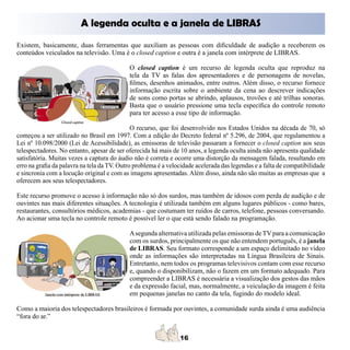 A legenda oculta e a janela de LIBRAS
Existem, basicamente, duas ferramentas que auxiliam as pessoas com dificuldade de audição a receberem os
conteúdos veiculados na televisão. Uma é o closed caption e outra é a janela com intérprete de LIBRAS.

                                            O closed caption é um recurso de legenda oculta que reproduz na
                                            tela da TV as falas dos apresentadores e de personagens de novelas,
                                            filmes, desenhos animados, entre outros. Além disso, o recurso fornece
                                            informação escrita sobre o ambiente da cena ao descrever indicações
                                            de sons como portas se abrindo, aplausos, trovões e até trilhas sonoras.
                                            Basta que o usuário pressione uma tecla específica do controle remoto
                                            para ter acesso a esse tipo de informação.

                                              O recurso, que foi desenvolvido nos Estados Unidos na década de 70, só
começou a ser utilizado no Brasil em 1997. Com a edição do Decreto federal nº 5.296, de 2004, que regulamentou a
Lei nº 10.098/2000 (Lei de Acessibilidade), as emissoras de televisão passaram a fornecer o closed caption aos seus
telespectadores. No entanto, apesar de ser oferecida há mais de 10 anos, a legenda oculta ainda não apresenta qualidade
satisfatória. Muitas vezes a captura do áudio não é correta e ocorre uma distorção da mensagem falada, resultando em
erro na grafia da palavra na tela da TV. Outro problema é a velocidade acelerada das legendas e a falta de compatibilidade
e sincronia com a locução original e com as imagens apresentadas. Além disso, ainda não são muitas as empresas que a
oferecem aos seus telespectadores.

Este recurso promove o acesso à informação não só dos surdos, mas também de idosos com perda de audição e de
ouvintes nas mais diferentes situações. A tecnologia é utilizada também em alguns lugares públicos - como bares,
restaurantes, consultórios médicos, academias - que costumam ter ruídos de carros, telefone, pessoas conversando.
Ao acionar uma tecla no controle remoto é possível ler o que está sendo falado na programação.

                                            A segunda alternativa utilizada pelas emissoras de TV para a comunicação
                                            com os surdos, principalmente os que não entendem português, é a janela
                                            de LIBRAS. Seu formato corresponde a um espaço delimitado no vídeo
                                            onde as informações são interpretadas na Língua Brasileira de Sinais.
                                            Entretanto, nem todos os programas televisivos contam com esse recurso
                                            e, quando o disponibilizam, não o fazem em um formato adequado. Para
                                            compreender a LIBRAS é necessária a visualização dos gestos das mãos
                                            e da expressão facial, mas, normalmente, a veiculação da imagem é feita
                                            em pequenas janelas no canto da tela, fugindo do modelo ideal.

Como a maioria dos telespectadores brasileiros é formada por ouvintes, a comunidade surda ainda é uma audiência
“fora do ar.”
 