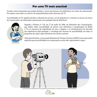 Por uma TV mais acessível
Existem várias ferramentas que podem facilitar o acesso das pessoas com deficiência aos meios de comunicação.
No entanto, nem todos os recursos são disponibilizados pelas emissoras de TV.

Acessibilidade na TV significa facilitar a obtenção de serviços, uso de dispositivos e sistemas ou acesso aos meios
de comunicação e de informação, para pessoas com qualquer tipo de deficiência.

                       Segundo a Portaria nº 310, de 27 de junho de 2006, do Ministério das Comunicações,
                       que dispõe sobre acessibilidade da pessoa com deficiência à programação de Rádio
                       e TV, as emissoras de radiodifusão de sons e imagens e as retransmissoras de televisão
                       são responsáveis pela produção e veiculação dos recursos de acessibilidade em todos os
                       programas dos quais sejam detentoras dos direitos autorais.

                       Além dessa Portaria, a Associação Brasileira de Normas Técnicas (ABNT) criou uma norma
                       específica para acessibilidade em comunicação na televisão, apresentada a seguir.
 
