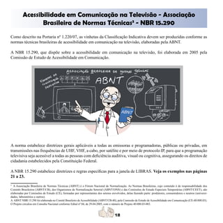 Acessibilidade em Comunicação na Televisão - Associação 

                Brasileira de Normas Técnicas3 - NBR 15.290
	
Como descrito na Portaria nº 1.220/07, as vinhetas da Classificação Indicativa devem ser produzidas conforme as
normas técnicas brasileiras de acessibilidade em comunicação na televisão, elaboradas pela ABNT.

A NBR 15.290, que dispõe sobre a acessibilidade em comunicação na televisão, foi elaborada em 2005 pela
Comissão de Estudo de Acessibilidade em Comunicação.




A norma estabelece diretrizes gerais aplicáveis a todas as emissoras e programadoras, públicas ou privadas, em
transmissões nas frequências de UHF, VHF, a cabo, por satélite e por meio de protocolo IP, para que a programação
televisiva seja acessível a todas as pessoas com deficiência auditiva, visual ou cognitiva, assegurando os direitos de
cidadania estabelecidos pela Constituição Federal.

A NBR 15.290 estabelece diretrizes e regras específicas para a janela de LIBRAS. Veja os exemplos nas páginas
21 a 23.
3
  A Associação Brasileira de Normas Técnicas (ABNT) é o Fórum Nacional de Normalização. As Normas Brasileiras, cujo conteúdo é de responsabilidade dos 

Comitês Brasileiros (ABNT/CB), dos Organismos de Normalização Setorial (ABNT/ONS) e das Comissões de Estudo Especiais Temporárias (ABNT/CEET), são 

elaboradas por Comissões de Estudo (CE), formadas por representantes dos setores envolvidos, delas fazendo parte: produtores, consumidores e neutros (universi-
dades, laboratórios e outros).
	
A ABNT NBR 15.290 foi elaborada no Comitê Brasileiro de Acessibilidade (ABNT/CB-40), pela Comissão de Estudo de Acessibilidade em Comunicação (CE-40:000.03). 

O Projeto circulou em Consulta Nacional conforme Edital nº 04, de 29.04.2005, com o número de Projeto 40:000.03-003.
	
 