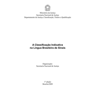 Ministério da Justiça

              Secretaria Nacional de Justiça

Departamento de Justiça, Classificação, Títulos e Qualificação
	




         A Classificação Indicativa
	
       na Língua Brasileira de Sinais
	




                        Organização:
                Secretaria Nacional de Justiça




                          1ª edição
	
                        Brasília/2009
	
 